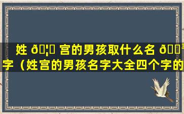 姓 🦉 宫的男孩取什么名 🐳 字（姓宫的男孩名字大全四个字的名字）